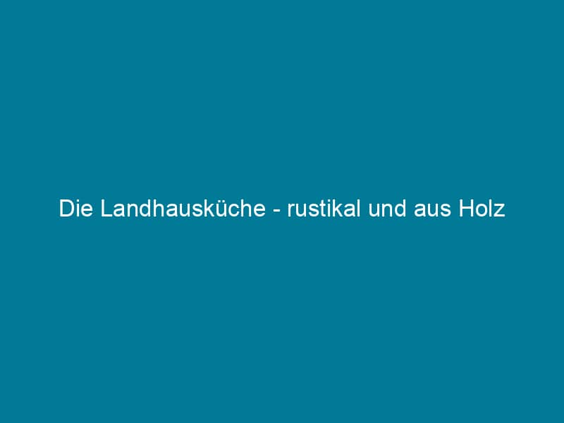 Die Landhausküche – rustikal und aus Holz